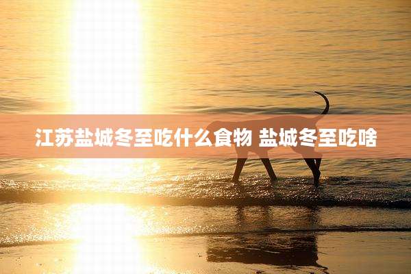 江苏盐城冬至吃什么食物 盐城冬至吃啥