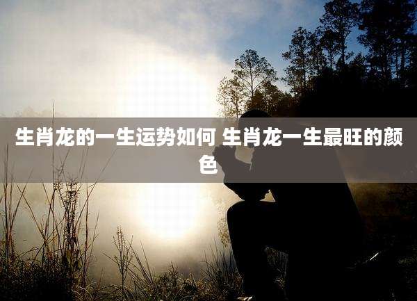 生肖龙的一生运势如何 生肖龙一生最旺的颜色