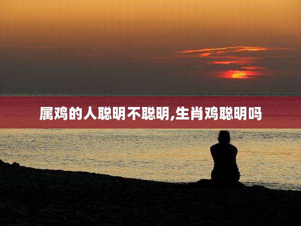 属鸡的人聪明不聪明,生肖鸡聪明吗