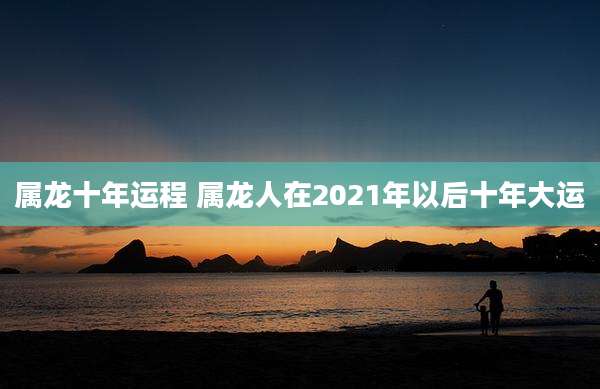 属龙十年运程 属龙人在2021年以后十年大运