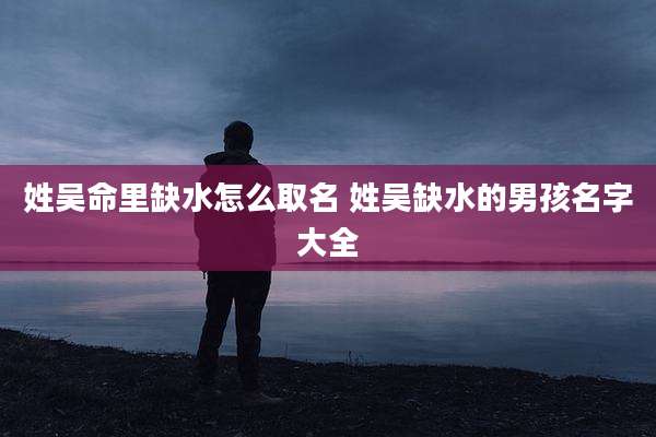 姓吴命里缺水怎么取名 姓吴缺水的男孩名字大全