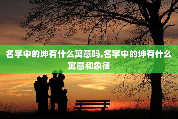 名字中的坤有什么寓意吗,名字中的坤有什么寓意和象征