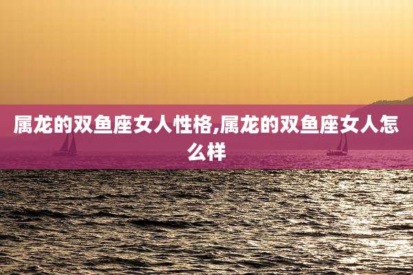 属龙的双鱼座女人性格,属龙的双鱼座女人怎么样