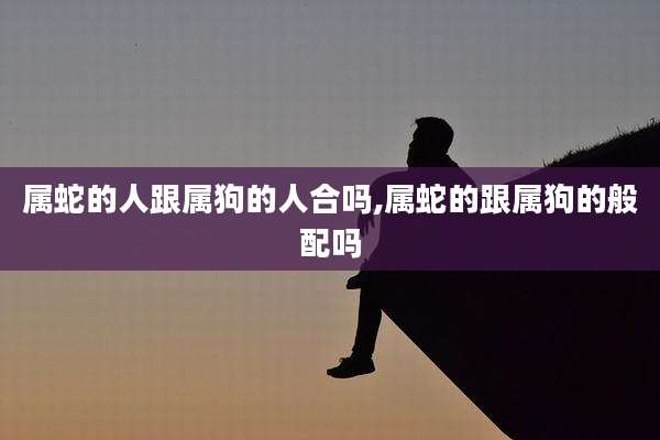 属蛇的人跟属狗的人合吗,属蛇的跟属狗的般配吗