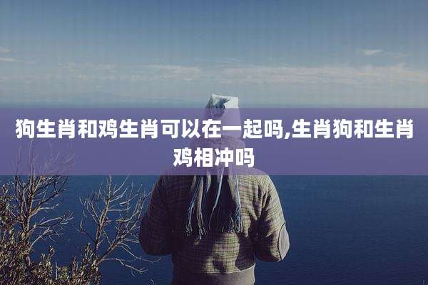 狗生肖和鸡生肖可以在一起吗,生肖狗和生肖鸡相冲吗