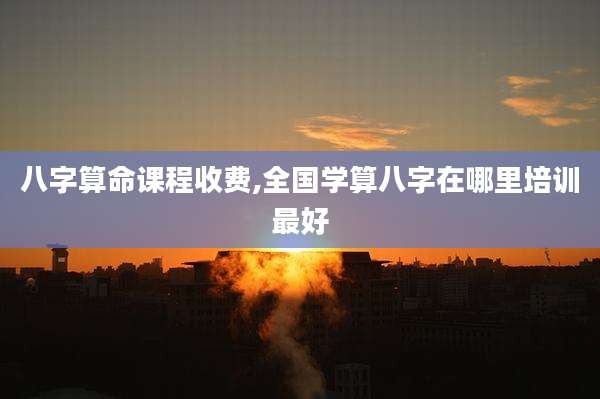 八字算命课程收费,全国学算八字在哪里培训最好
