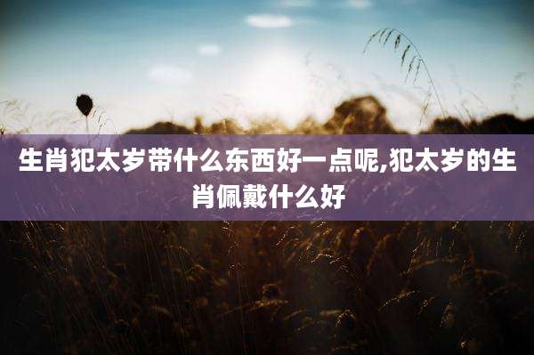生肖犯太岁带什么东西好一点呢,犯太岁的生肖佩戴什么好