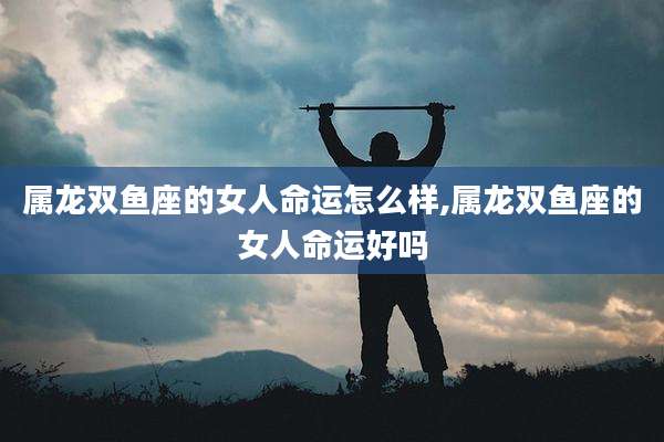 属龙双鱼座的女人命运怎么样,属龙双鱼座的女人命运好吗