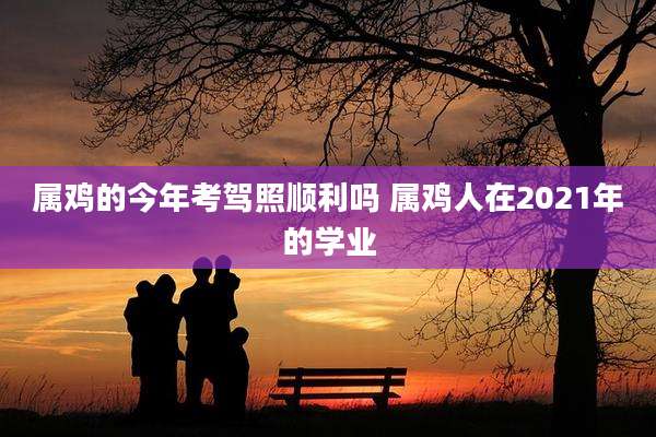 属鸡的今年考驾照顺利吗 属鸡人在2021年的学业