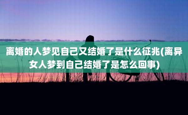 离婚的人梦见自己又结婚了是什么征兆(离异女人梦到自己结婚了是怎么回事)