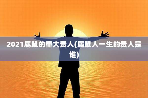 2021属鼠的重大贵人(属鼠人一生的贵人是谁)