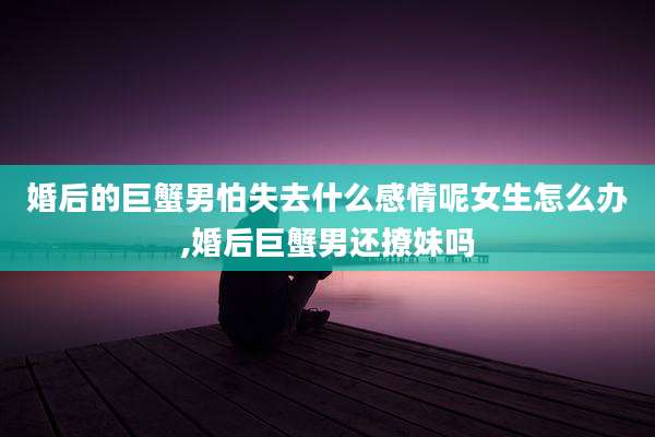 婚后的巨蟹男怕失去什么感情呢女生怎么办,婚后巨蟹男还撩妹吗