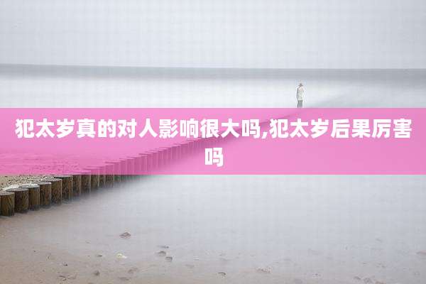 犯太岁真的对人影响很大吗,犯太岁后果厉害吗