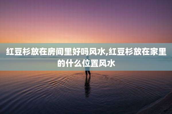 红豆杉放在房间里好吗风水,红豆杉放在家里的什么位置风水