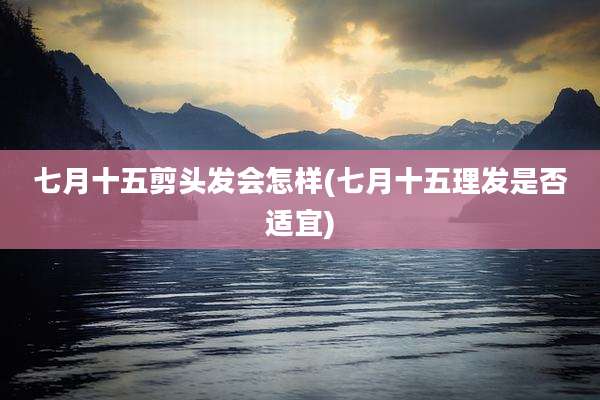 七月十五剪头发会怎样(七月十五理发是否适宜)