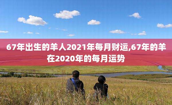 67年出生的羊人2021年每月财运,67年的羊在2020年的每月运势