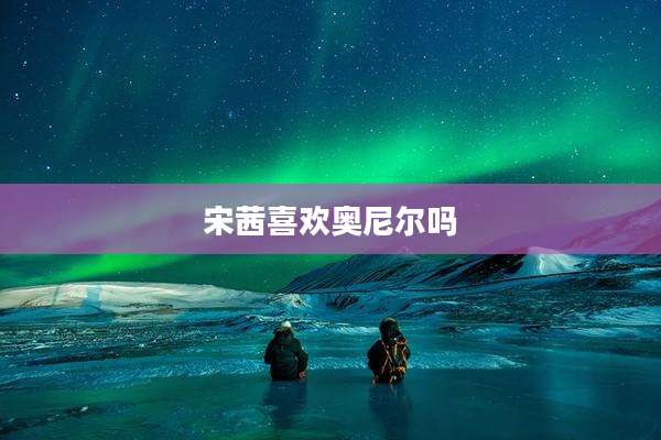 宋茜喜欢奥尼尔吗