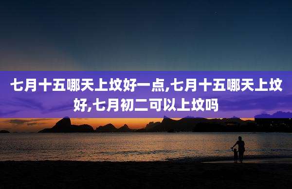 七月十五哪天上坟好一点,七月十五哪天上坟好,七月初二可以上坟吗