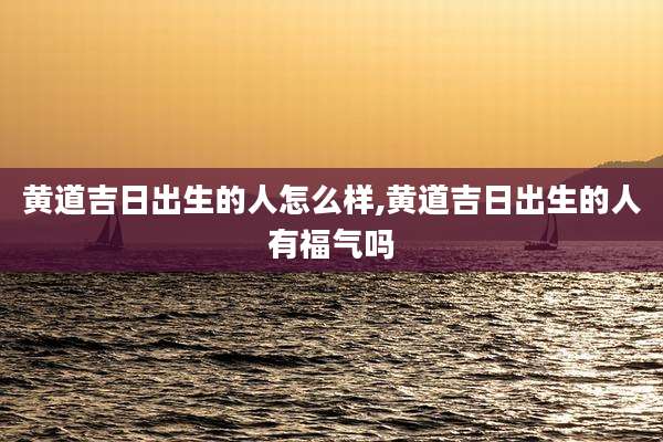 黄道吉日出生的人怎么样,黄道吉日出生的人有福气吗