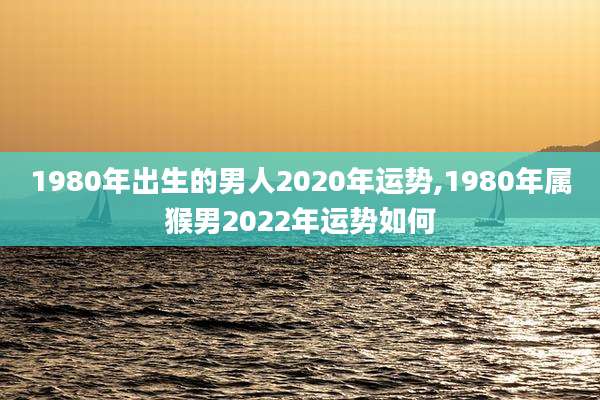 1980年出生的男人2020年运势,1980年属猴男2022年运势如何