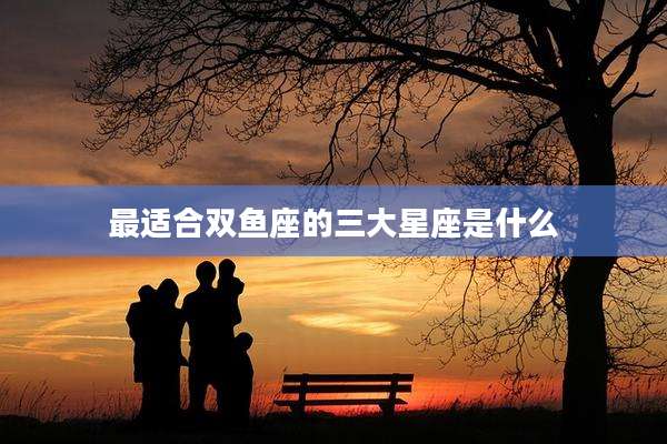 最适合双鱼座的三大星座是什么