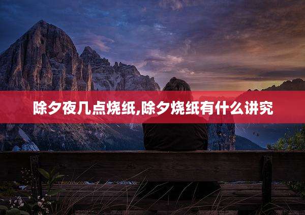 除夕夜几点烧纸,除夕烧纸有什么讲究