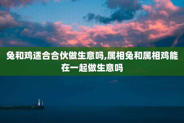 兔和鸡适合合伙做生意吗,属相兔和属相鸡能在一起做生意吗