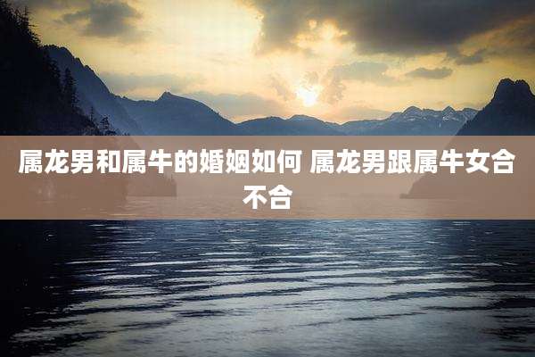 属龙男和属牛的婚姻如何 属龙男跟属牛女合不合