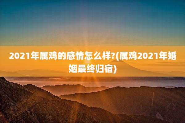 2021年属鸡的感情怎么样?(属鸡2021年婚姻最终归宿)