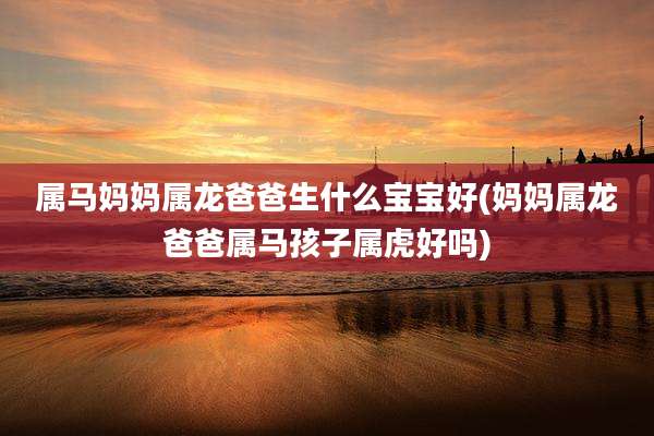 属马妈妈属龙爸爸生什么宝宝好(妈妈属龙爸爸属马孩子属虎好吗)