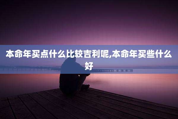 本命年买点什么比较吉利呢,本命年买些什么好