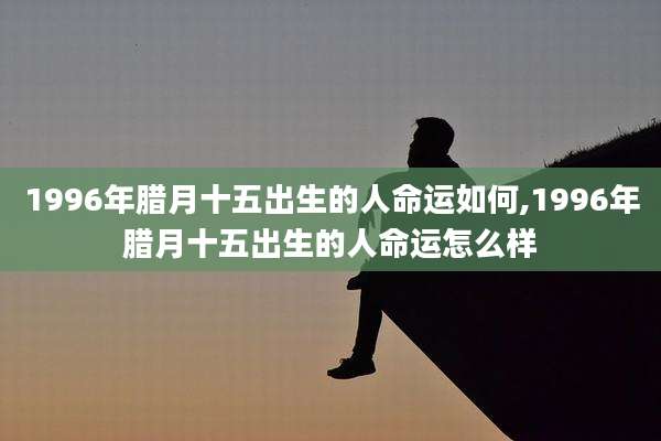 1996年腊月十五出生的人命运如何,1996年腊月十五出生的人命运怎么样