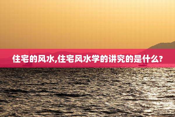 住宅的风水,住宅风水学的讲究的是什么?