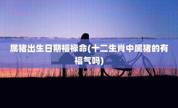 属猪出生日期福禄命(十二生肖中属猪的有福气吗)