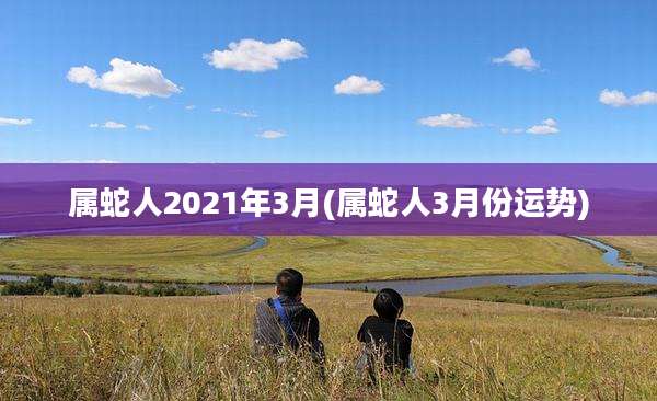 属蛇人2021年3月(属蛇人3月份运势)