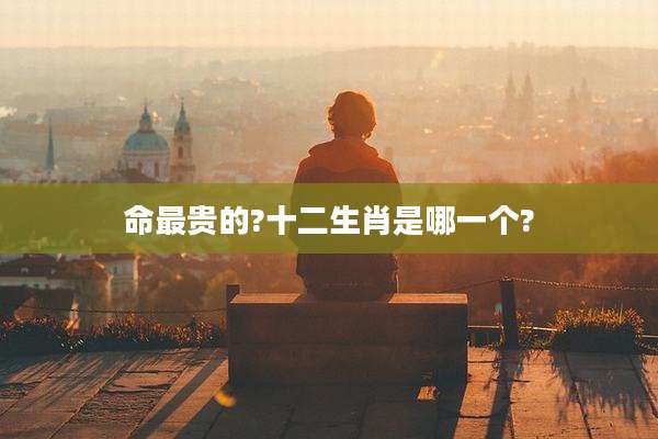 命最贵的?十二生肖是哪一个?