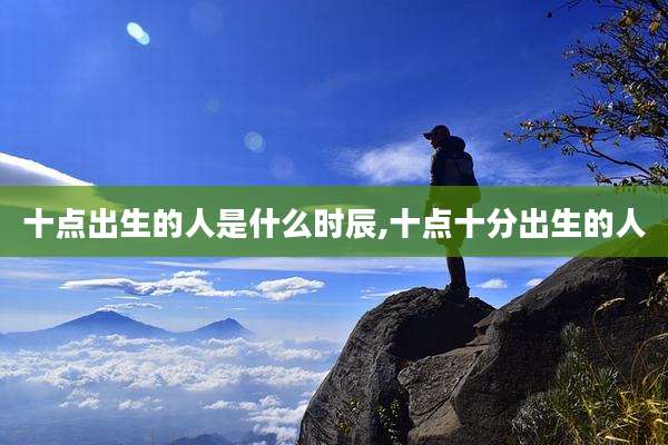 十点出生的人是什么时辰,十点十分出生的人