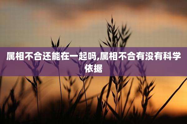 属相不合还能在一起吗,属相不合有没有科学依据