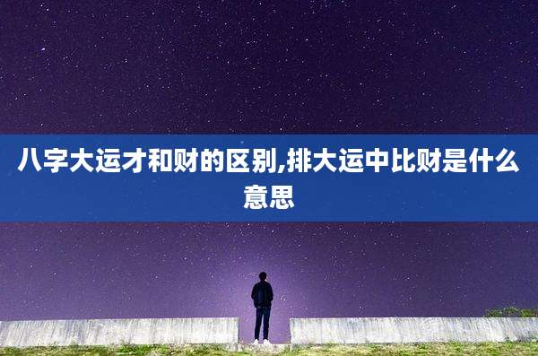 八字大运才和财的区别,排大运中比财是什么意思