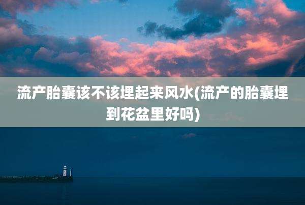 流产胎囊该不该埋起来风水(流产的胎囊埋到花盆里好吗)