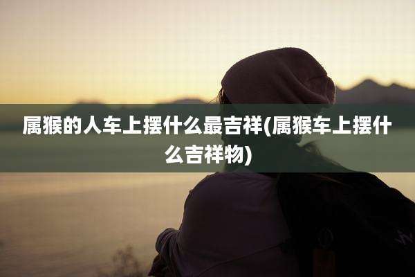 属猴的人车上摆什么最吉祥(属猴车上摆什么吉祥物)
