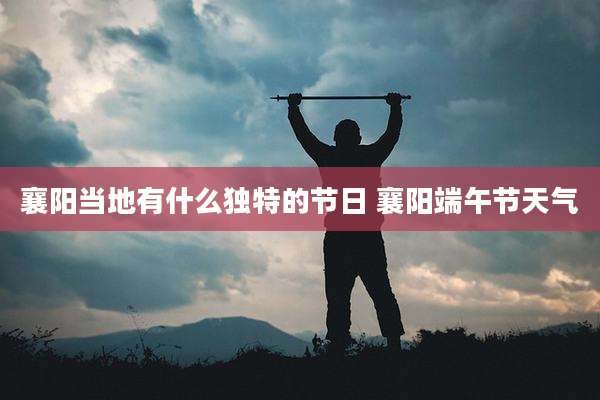 襄阳当地有什么独特的节日 襄阳端午节天气