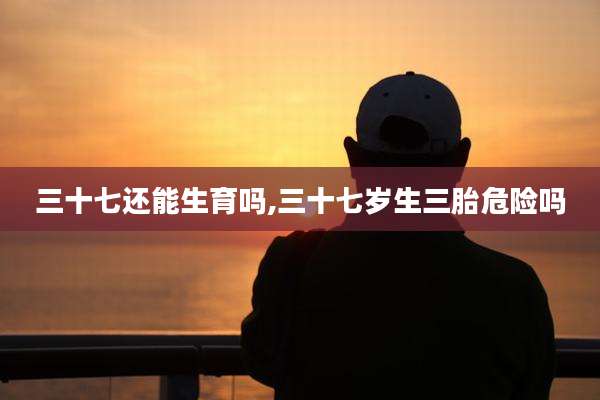 三十七还能生育吗,三十七岁生三胎危险吗