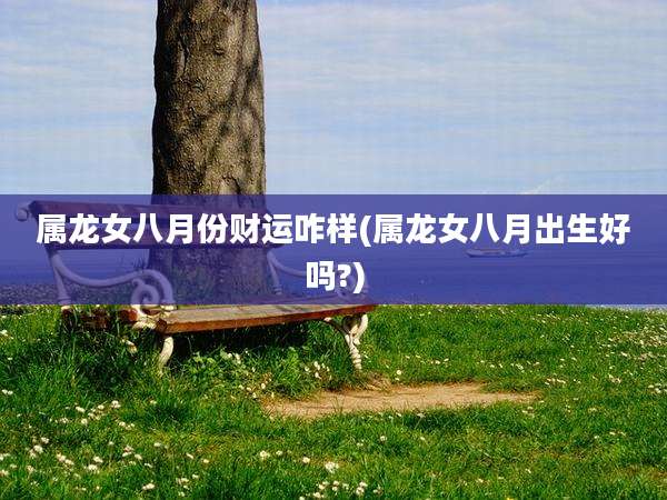属龙女八月份财运咋样(属龙女八月出生好吗?)