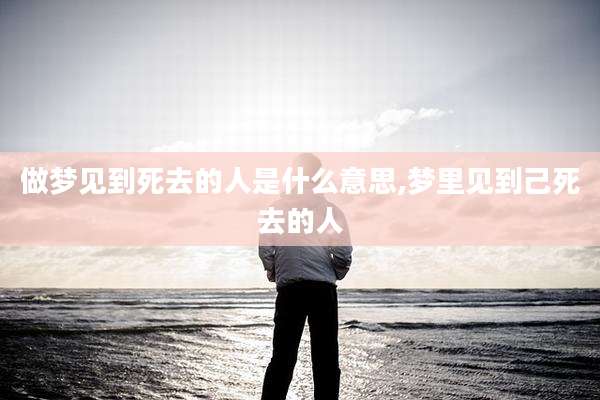 做梦见到死去的人是什么意思,梦里见到己死去的人
