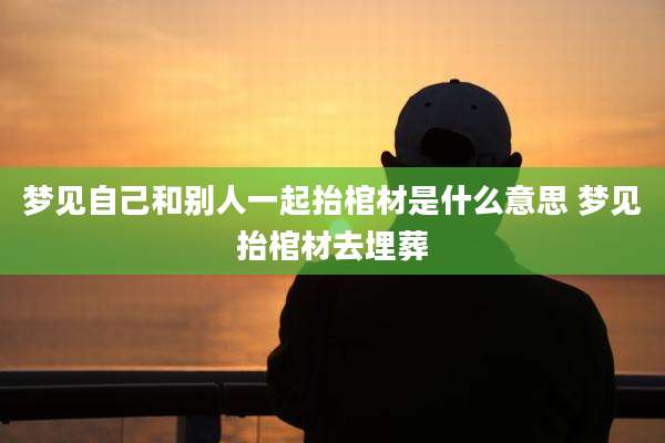 梦见自己和别人一起抬棺材是什么意思 梦见抬棺材去埋葬