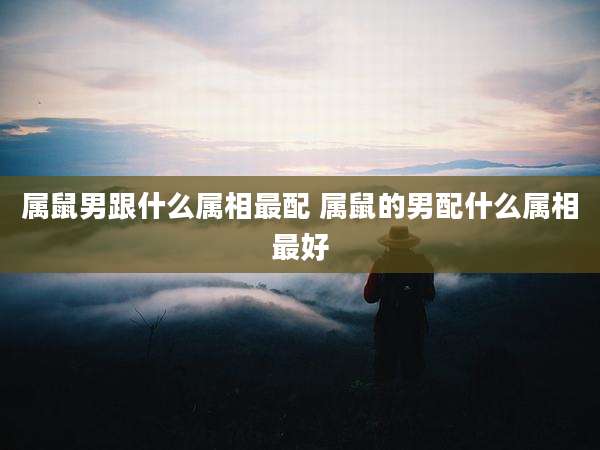 属鼠男跟什么属相最配 属鼠的男配什么属相最好