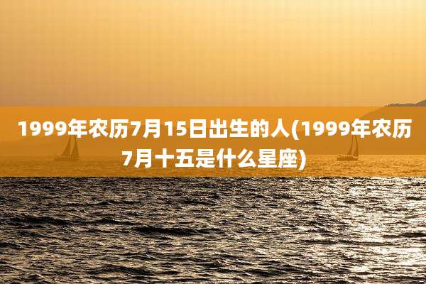 1999年农历7月15日出生的人(1999年农历7月十五是什么星座)