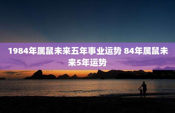 1984年属鼠未来五年事业运势 84年属鼠未来5年运势