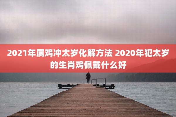 2021年属鸡冲太岁化解方法 2020年犯太岁的生肖鸡佩戴什么好
